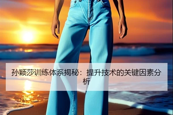 孙颖莎训练体系揭秘：提升技术的关键因素分析